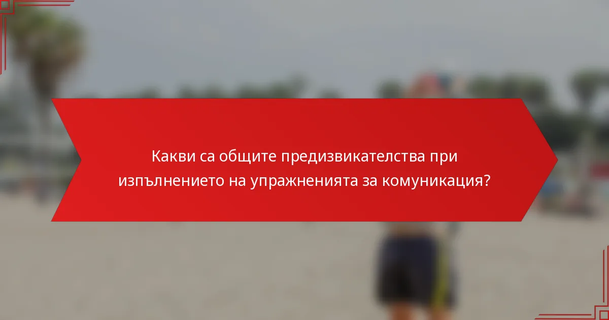 Какви са общите предизвикателства при изпълнението на упражненията за комуникация?
